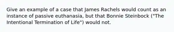 Give an example of a case that James Rachels would count as an instance of passive euthanasia, but that Bonnie Steinbock ("The Intentional Termination of Life") would not.