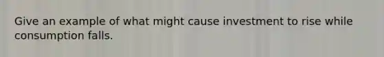 Give an example of what might cause investment to rise while consumption falls.