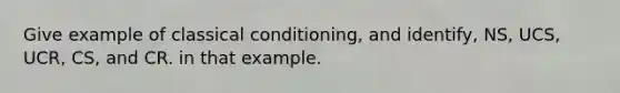 Give example of classical conditioning, and identify, NS, UCS, UCR, CS, and CR. in that example.