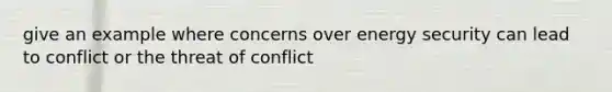 give an example where concerns over energy security can lead to conflict or the threat of conflict