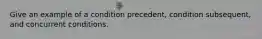 Give an example of a condition precedent, condition subsequent, and concurrent conditions.