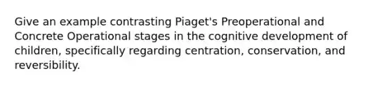 Give an example contrasting Piaget's Preoperational and Concrete Operational stages in the cognitive development of children, specifically regarding centration, conservation, and reversibility.