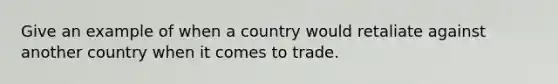 Give an example of when a country would retaliate against another country when it comes to trade.