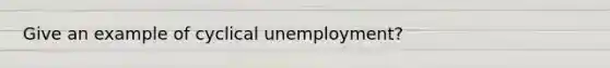 Give an example of cyclical unemployment?