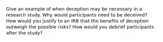 Give an example of when deception may be necessary in a research study. Why would participants need to be deceived? How would you justify to an IRB that the benefits of deception outweigh the possible risks? How would you debrief participants after the study?