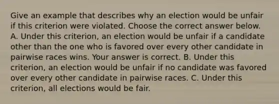 Give an example that describes why an election would be unfair if this criterion were violated. Choose the correct answer below. A. Under this​ criterion, an election would be unfair if a candidate other than the one who is favored over every other candidate in pairwise races wins. Your answer is correct. B. Under this​ criterion, an election would be unfair if no candidate was favored over every other candidate in pairwise races. C. Under this​ criterion, all elections would be fair.