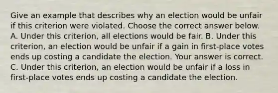 Give an example that describes why an election would be unfair if this criterion were violated. Choose the correct answer below. A. Under this​ criterion, all elections would be fair. B. Under this​ criterion, an election would be unfair if a gain in​ first-place votes ends up costing a candidate the election. Your answer is correct. C. Under this​ criterion, an election would be unfair if a loss in​ first-place votes ends up costing a candidate the election.