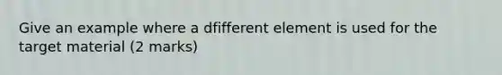 Give an example where a dfifferent element is used for the target material (2 marks)