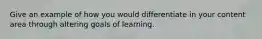 Give an example of how you would differentiate in your content area through altering goals of learning.