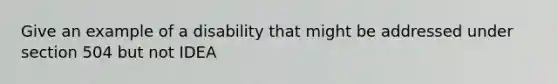 Give an example of a disability that might be addressed under section 504 but not IDEA