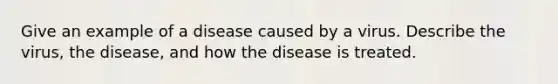 Give an example of a disease caused by a virus. Describe the virus, the disease, and how the disease is treated.