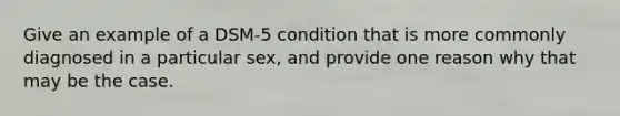 Give an example of a DSM-5 condition that is more commonly diagnosed in a particular sex, and provide one reason why that may be the case.