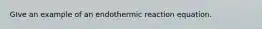 GIve an example of an endothermic reaction equation.