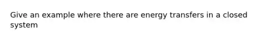 Give an example where there are energy transfers in a closed system