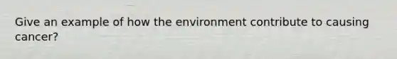 Give an example of how the environment contribute to causing cancer?