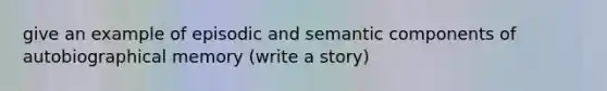 give an example of episodic and semantic components of autobiographical memory (write a story)