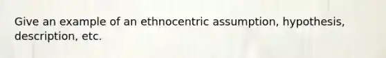 Give an example of an ethnocentric assumption, hypothesis, description, etc.