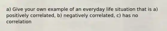 a) Give your own example of an everyday life situation that is a) positively correlated, b) negatively correlated, c) has no correlation