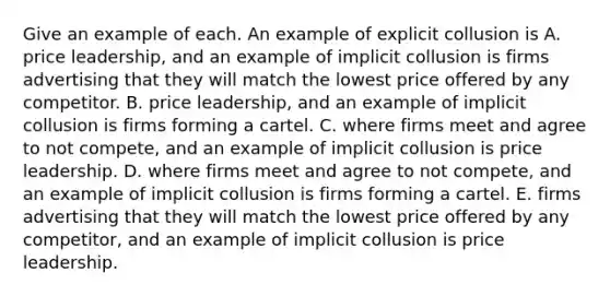 Give an example of each. An example of explicit collusion is A. price​ leadership, and an example of implicit collusion is firms advertising that they will match the lowest price offered by any competitor. B. price​ leadership, and an example of implicit collusion is firms forming a cartel. C. where firms meet and agree to not compete​, and an example of implicit collusion is price leadership. D. where firms meet and agree to not compete​, and an example of implicit collusion is firms forming a cartel. E. firms advertising that they will match the lowest price offered by any​ competitor, and an example of implicit collusion is price leadership.