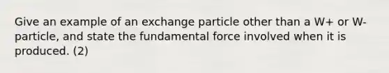 Give an example of an exchange particle other than a W+ or W- particle, and state the fundamental force involved when it is produced. (2)