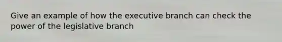 Give an example of how the executive branch can check the power of the legislative branch