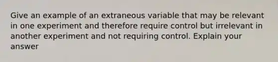 Give an example of an extraneous variable that may be relevant in one experiment and therefore require control but irrelevant in another experiment and not requiring control. Explain your answer