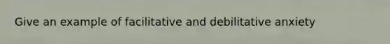 Give an example of facilitative and debilitative anxiety