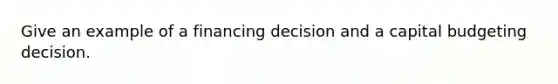 Give an example of a financing decision and a capital budgeting decision.