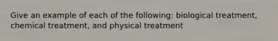 Give an example of each of the following: biological treatment, chemical treatment, and physical treatment