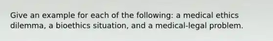 Give an example for each of the following: a medical ethics dilemma, a bioethics situation, and a medical-legal problem.