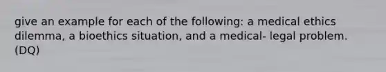 give an example for each of the following: a medical ethics dilemma, a bioethics situation, and a medical- legal problem. (DQ)