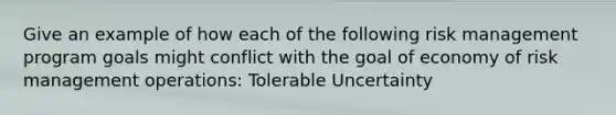 Give an example of how each of the following risk management program goals might conflict with the goal of economy of risk management operations: Tolerable Uncertainty