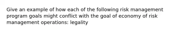 Give an example of how each of the following risk management program goals might conflict with the goal of economy of risk management operations: legality