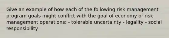 Give an example of how each of the following risk management program goals might conflict with the goal of economy of risk management operations: - tolerable uncertainty - legality - social responsibility