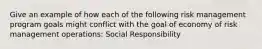 Give an example of how each of the following risk management program goals might conflict with the goal of economy of risk management operations: Social Responsibility