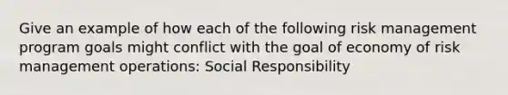 Give an example of how each of the following risk management program goals might conflict with the goal of economy of risk management operations: Social Responsibility