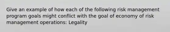 Give an example of how each of the following risk management program goals might conflict with the goal of economy of risk management operations: Legality