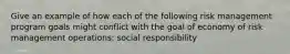 Give an example of how each of the following risk management program goals might conflict with the goal of economy of risk management operations: social responsibility