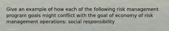 Give an example of how each of the following risk management program goals might conflict with the goal of economy of risk management operations: social responsibility