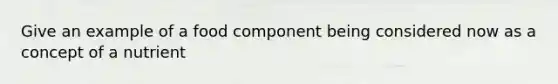 Give an example of a food component being considered now as a concept of a nutrient