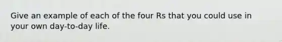 Give an example of each of the four Rs that you could use in your own day-to-day life.