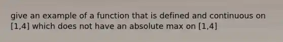 give an example of a function that is defined and continuous on [1,4] which does not have an absolute max on [1,4]