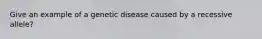 Give an example of a genetic disease caused by a recessive allele?