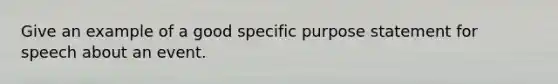 Give an example of a good specific purpose statement for speech about an event.