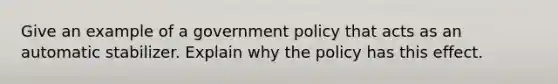 Give an example of a government policy that acts as an automatic stabilizer. Explain why the policy has this effect.