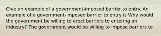 Give an example of a​ government-imposed barrier to entry. An example of a​ government-imposed barrier to entry is Why would the government be willing to erect barriers to entering an​ industry? The government would be willing to impose barriers to