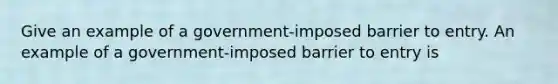 Give an example of a​ government-imposed barrier to entry. An example of a​ government-imposed barrier to entry is