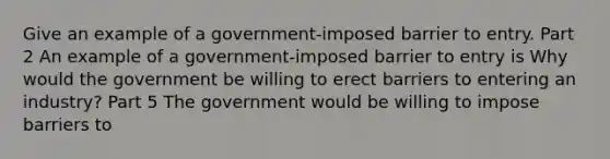 Give an example of a​ government-imposed barrier to entry. Part 2 An example of a​ government-imposed barrier to entry is Why would the government be willing to erect barriers to entering an​ industry? Part 5 The government would be willing to impose barriers to