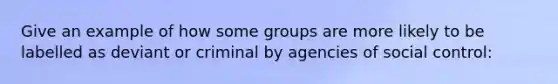 Give an example of how some groups are more likely to be labelled as deviant or criminal by agencies of social control: