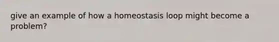 give an example of how a homeostasis loop might become a problem?